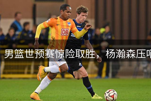 男篮世预赛惊险取胜，杨瀚森压哨绝杀建功